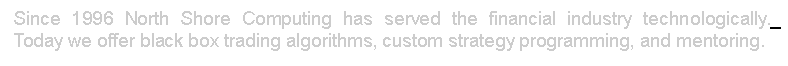 Text Box:  Since 1996 North Shore Computing has served the financial industry technologically._ 
 Today we offer black box trading algorithms, custom strategy programming, and mentoring.