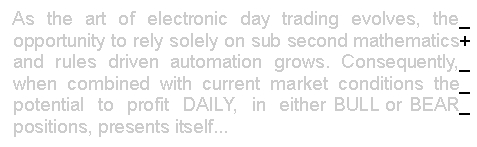 Text Box:  As the art of electronic day trading evolves, the_ 
 opportunity to rely solely on sub second mathematics+ 
 and rules driven automation grows. Consequently,_ 
 when combined with current market conditions the_  
 potential  to  profit  DAILY,  in  either BULL or BEAR_ 
 positions, presents itself...