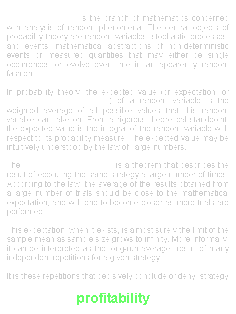 Text Box: Probability theory is the branch of mathematics concerned with analysis of random phenomena. The central objects of probability theory are random variables, stochastic processes, and events: mathematical abstractions of non-deterministic events or measured quantities that may either be single occurrences or evolve over time in an apparently random fashion.In probability theory, the expected value (or expectation, or Mathematical Expectation) of a random variable is the weighted average of all possible values that this random variable can take on. From a rigorous theoretical standpoint, the expected value is the integral of the random variable with respect to its probability measure. The expected value may be intuitively understood by the law of  large numbers. The Law of Large Numbers is a theorem that describes the result of executing the same strategy a large number of times.  According to the law, the average of the results obtained from a large number of trials should be close to the mathematical expectation, and will tend to become closer as more trials are performed.This expectation, when it exists, is almost surely the limit of the sample mean as sample size grows to infinity. More informally, it can be interpreted as the long-run average  result of many independent repetitions for a given strategy.It is these repetitions that decisively conclude or deny  strategy  
                           profitability...